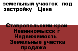 земельный участок  под застройку › Цена ­ 100 000 - Ставропольский край, Невинномысск г. Недвижимость » Земельные участки продажа   . Ставропольский край